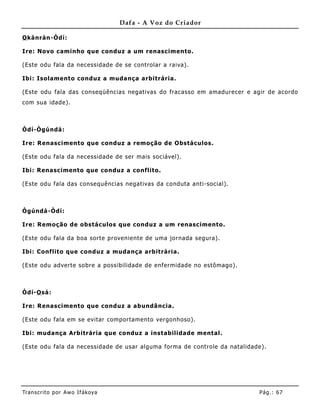 Dafa - A Voz do Criador

O kànràn-Òdí:

Ire: Novo caminho que conduz a um renascimento.

(Este odu fala da necessidade de se controlar a raiva).

Ibi: Isolamento conduz a muda nça arbitrária.

(Este odu fala das conseqüências negativas do fracasso em amadurecer e agir de acordo
com sua idade).



Òdí-Ògúndá:

Ire: Renascimento que conduz a remoção de Obstáculos.

(Este odu fala da necessidade de ser mais sociável).

Ibi: Renascimento que conduz a conflito.

(Este odu fala das consequências negativas da conduta anti-social).



Ògúndá -Òdí:

Ire: Remoção de obstáculos que conduz a um renascimento.

(Este odu fala da boa sorte provenie nte de uma jornada segura).

Ibi: Conflito que conduz a muda nça arbitrária.

(Este odu adverte sobre a possibilidade de enfermidade no estômago).



Òdí-O sá:

Ire: Renascimento que conduz a abundâ ncia.

(Este odu fala em se evitar comportamento vergonhoso).

Ibi: mudança Arbitrária que conduz a instabilidade mental.

(Este odu fala da necessidade de usar alguma forma de controle da natalidade).




Tran s cri t o por A wo If ákoya                                           Pág .: 67
 