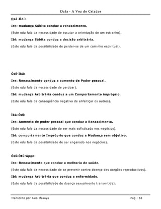 Dafa - A Voz do Criador

O sá-Òdí:

Ire: muda nça Súbita conduz a renascimento.

(Este odu fala da necessidade de escutar a orientação de um estranho).

Ibi: mudança Súbita conduz a decisão arbitrária.

(Este odu fala da possibilidade de perder-se de um caminho espiritual).




Òdí-Ìká:

Ire: Renascimento conduz a aumento de Poder pessoal.

(Este odu fala da necessidade de perdoar).

Ibi: mudança Arbitrária conduz a um Comportamento impróprio.

(Este odu fala da conseqüê ncia negativa de enfeitiçar os outros).



Ìká-Òdí:

Ire: Aum ento de poder pessoal que conduz a Renascimento.

(Este odu fala da necessidade de ser mais sofisticado nos negócios).

Ibi: comportamento Impróprio que conduz a Mudança sem objetivo.

(Este odu fala da possibilidade de ser enganado nos negócios).



Òdí-Òtúrúpo n:

Ire: Renascimento que conduz a melhoria de saúde.

(Este odu fala da necessidade de se prevenir contra doença dos oorgãos reproductivos).

Ibi: mudança Arbitrária que conduz a enf ermidade.

(Este odu fala da possibilidade de doença sexualmente transmitida).




Tran s cri t o por A wo If ákoya                                            Pág .: 68
 