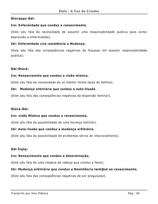 Dafa - A Voz do Criador

Òtúrúpo n-Òdí:

Ire: Enfermidade que conduz a renascimento.

(Este odu fala da necessidade de assumir uma responsabilidade publica para evitar
depressão e enfermidade).

Ibi: Enfermidade cria resistência a Mudança.

(Este odu fala das conseqüências negativas do fracasso em assumir responsabilidade
publica).



Òdí-Òtúrá:

Ire: Renascimento que conduz a visão mística.

(Este odu fala da necessidade de se manter fortes laços de família) .

Ibi:   Mudança arbitrária que conduz a auto-Ilusão

(Este odu fala das conseqüências negativas da dispersão familiar).



Òtúrá-Òdí:

Ire: visão Mística que conduz a renascimento.

(Este odu fala da possibilidade de uma herança familiar).

Ibi: Auto-ilusão que conduz a mudança arbitrária.

(Este odu fala da possibilidade de problemas sérios de relacionamento).



Òdí-Ìre te :

Ire: Renascimento que conduz a det erminação.

(Este odu fala de uma limpeza de cabeça que conduz a fama).

Ibi: Muda nça arbitrária que conduz a Resistênc ia teimO sá ao renascimento.

(Este odu fala das conseqüências negativas de ser preguiçoso).




Tran s cri t o por A wo If ákoya                                          Pág .: 69
 
