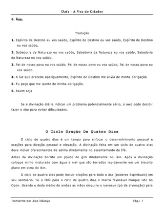 Dafa - A Voz do Criador

6. Àse .



                                          Tradução

1. Espírito de Destino eu vos saúdo, Espírito de Destino eu vos saúdo, Espírito de Destino
    eu vos saúdo,

2. Sabedoria da Natureza eu vos saúdo, Sabedoria da Natureza eu vos saúdo, Sabedoria
da Natureza eu vos saúdo,

3. Pai de nosso povo eu vos saúdo, Pai de nosso povo eu vos saúdo, Pai de nosso povo eu
    vos saúdo.

4. A luz que precede apaziguamento, Espírito de Destino me alivia de minha obrigação

5. Eu peço que me isente de minha obrigação.

6. Assim seja



       Se a divinação diária indicar um problema potencialmente sério, o awo pode decidir
fazer o ebo para evitar dificuldades.




                            O Ciclo Oração De Quatro Dias

       O ciclo de quatro dias é um tempo para enfocar o desenvolvimento pessoal e
orações para direção pessoal e elevação. A divinação feita em um ciclo de quatro dias
deve incluir oferecime ntos de adimu diretamente no assentamento de Ifá.

Antes da divinação borrife um pouco de gim diretamente no ikin. Após a divinação
coloque milho misturado com água e mel que são torrados rapidame nte em um biscoito
plano em cima do ikin.

       O ciclo de quatro dias pode incluir orações para todo o àse (poderes Espirituais) em
seu santuário. Se o Odù para o ciclo de quatro dias é marca favorável marque isto no
Opon. Usando o dedo médio de ambas as mãos empurre o iyerosun (pó de divinação) para




Tran s cri t o por A wo If ákoya                                              Pág .: 7
 