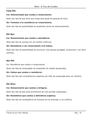 Dafa - A Voz do Criador

Ìre te -Òdí:

Ire: Determinação que conduz a renascimento.

(Este odu fala de boa sorte que chega pela ajuda de pessoas de fora).

Ibi: Teimosia cria resistência ao renascimento.

(Este odu fala da possibilidade de problemas sérios de relacionamento).



Òdí-Os e:

Ire: Renascimento que conduz a abundâ ncia.

(Este odu fala do sucesso em um conflito contínuo).

Ibi: Resistência a um renascimento cria Cobiça.

(Este odu fala da possibilidade de encontrar uma pessoa perig O sá, conduzindo a um sério
conflito).



Os e-Òdí:

Ire: Abundância que conduz a renascimento.

(Este odu fala da necessidade de compaixão em medida apropriada).

Ibi: Cobiça que conduz a resistência.

(Este odu fala das conseqüências negativas por falta de preparação para um conflito).



Òdí-Òfún:

Ire: Renascimento que conduz a milagres.

(Este odu fala da boa sorte provenie nte de uma jornada inesperada).

Ibi: Resistência que conduz a deficiência orgânica .

(Este odu fala da conseqüê ncia do fracasso em se antecipar a um conflito).




Tran s cri t o por A wo If ákoya                                              Pág .: 70
 
