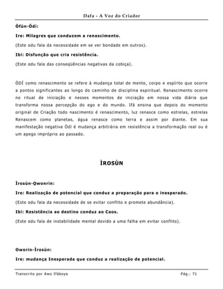 Dafa - A Voz do Criador

Òfún-Òdí:

Ire: Milagres que conduz em a renascimento.

(Este odu fala da necessidade em se ver bondade em outros).

Ibi: Disfunção que cria resistência.

(Este odu fala das conseqüências negativas da cobiça).



ÒDÍ como renascimento se refere à mudança total de mente, corpo e espírito que ocorre
a pontos significantes ao longo do caminho de disciplina espiritual. Renascimento ocorre
no ritual de iniciação e nesses mome ntos de iniciação em nossa vida diária que
transforma nossa percepção do ego e do mundo. Ifá ensina que depois do momento
original de Criação todo nascimento é renascime nto, luz renasce como estrelas, estrelas
Renascem       como     planetas,   água   renasce   como   terra   e   assim   por   diante.   Em    sua
manifestação negativa Òdí é mudança arbitrária em resistência a transformação real ou é
um apego impróprio ao passado.




                                              ÌROSÙN


Ìrosùn-O wonrín:

Ire: Realização de potencial que conduz a preparação para o inesperado.

(Este odu fala da necessidade de se evitar conflito e promete abundância).

Ibi: Resistência ao destino conduz ao Caos.

(Este odu fala de instabilidade mental devido a uma falha em evitar conflito).




Oworin-Ìrosùn:

Ire: muda nça Inesperada que conduz a realização de potencial.


Tran s cri t o por A wo If ákoya                                                          Pág .: 71
 