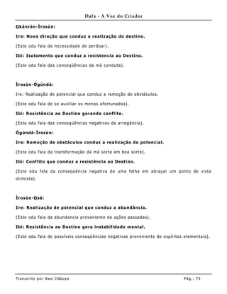 Dafa - A Voz do Criador

O kànràn-Ìrosùn:

Ire: Nova direção que conduz a realização do destino.

(Este odu fala da necessidade de perdoar).

Ibi: Isolamento que conduz a resistencia ao Destino.

(Este odu fala das conseqüências da má conduta).



Ìrosùn-Ògúndá:

Ire: Realização de potencial que conduz a remoção de obstáculos.

(Este odu fala de se auxiliar os menos afortunados).

Ibi: Resistência ao Destino gerando conflito.

(Este odu fala das conseqüências negativas da arrogância).

Ògúndá -Ìrosùn:

Ire: Remoção de obstáculos conduz a realização do potencial.

(Este odu fala da transformação da má sorte em boa sorte).

Ibi: Conflito que conduz a resistência ao Destino.

(Este odu fala da conseqüê ncia negativa de uma falha em abraçar um ponto de vista
otimista).



Ìrosùn-O sá:

Ire: Realização de potencial que conduz a abundâ ncia.

(Este odu fala da abundancia proveniente de ações passadas).

Ibi: Resistência ao Destino gera instabilidade mental.

(Este odu fala de possíveis conseqüências negativas proveniente de espíritos elementais).




Tran s cri t o por A wo If ákoya                                             Pág .: 73
 