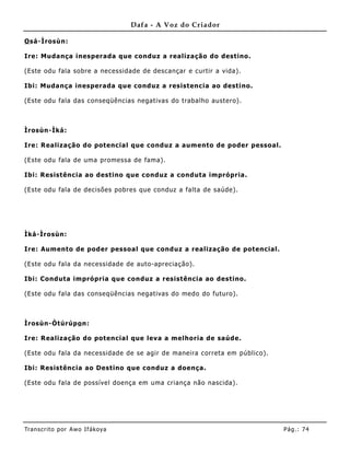 Dafa - A Voz do Criador

O sá-Ìrosùn:

Ire: Mudança inesperada que conduz a realização do destino.

(Este odu fala sobre a necessidade de descançar e curtir a vida).

Ibi: Muda nça inesperada que conduz a resistencia ao destino.

(Este odu fala das conseqüências negativas do trabalho austero).



Ìrosùn-Ìká:

Ire: Realização do potencial que conduz a aumento de poder pessoal.

(Este odu fala de uma promessa de fama).

Ibi: Resistência ao destino que conduz a conduta imprópria.

(Este odu fala de decisões pobres que conduz a falta de saúde).




Ìká-Ìrosùn:

Ire: Aum ento de poder pessoal que conduz a realização de potencial.

(Este odu fala da necessidade de auto-apreciação).

Ibi: Conduta imprópria que conduz a resistência ao destino.

(Este odu fala das conseqüências negativas do medo do futuro).



Ìrosùn-Òtúrúpo n:

Ire: Realização do potencial que leva a melhoria de saúde.

(Este odu fala da necessidade de se agir de maneira correta em público).

Ibi: Resistência ao Destino que conduz a doença.

(Este odu fala de possível doença em uma criança não nascida).




Tran s cri t o por A wo If ákoya                                           Pág .: 74
 