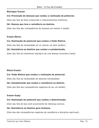 Dafa - A Voz do Criador

Òtúrúpo n-Ìrosùn:

Ire: Prevenção de doenças que conduz a realização de potencial.

(Este odu fala da fama conduz indo a relacionamentos melhores) .

Ibi: Doença que leva a resistência ao destino.

(Este odu fala das conseqüências do fracasso em manter a saúde).



Ìrosùn-Òtúrá:

Ire: Realização de potencial que conduz a Visão Mística.

(Este odu fala da necessidade em se cultivar um bom caráter).

Ibi: Resistência ao Destino que conduz a autodesilusão.

(Este odu fala do tratamento impróprio de uma doença tornando-a fatal) .




Òtúrá-Ìrosùn:

Ire: Visão Mística que conduz a realização do potencial.

(Este odu fala da necessidade de absoluta honestidade).

Ibi: Autodesilusão que conduz a resistência ao destino .

(Este odu fala das conseqüências negativas de ser um ladrão).



Ìrosùn-Ìre te :

Ire: Realização do potencial que conduz a determinação.

(Este odu fala de boa sorte provenie nte de liderança sonora).

Ibi: Resistência ao Destino gera teimosia.

(Este odu das conseqüências negativas da resistência a disciplina espiritual).




Tran s cri t o por A wo If ákoya                                                 Pág .: 75
 