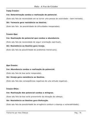 Dafa - A Voz do Criador

Ìre te -Ìrosùn:

Ire: Determinação conduz a realização do potencial.

(Este odu fala da necessidade em se tornar uma pessoa de autoridade – bem treinada).

Ibi: Teimosia gera resistência ao destino.

(Este odu fala da possibilidade de dificuldades inesperadas).



Ìrosùn-Os e:

Ire: Realização de potencial que conduz a abunda ncia.

(Este odu fala da necessidade de seguir orientação espiritual) .

Ibi: Resistência ao Destino gera inveja.

(Este odu fala da possibilidade de problemas menstruais).




Os e-Ìrosùn:

Ire: Abundancia conduz a realização de potencial.

(Este odu fala de boa sorte inesperada).

Ibi: Inveja gera resistência ao Destino.

(Este odu fala das conseqüências negativas de uma atitude negativa).



Ìrosùn-Òfún:

Ire: Realização deo potencial conduz a milagras.

(Esse odu fala da boa sorte proveniente da elevação da cabeça).

Ibi: Resistência ao Destino gera Disfunção.

(Este odu fala da possibilidade da arrogância conduzir a doença e vulnerabilidade).




Tran s cri t o por A wo If ákoya                                             Pág .: 76
 