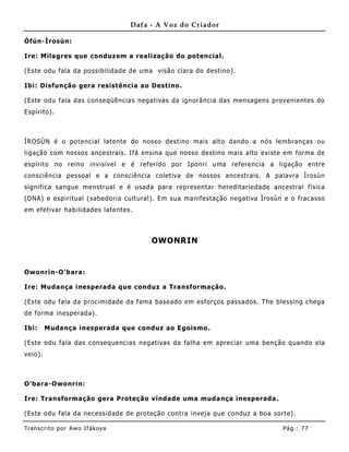 Dafa - A Voz do Criador

Òfún-Ìrosùn:

Ire: Milagres que conduz em a realização do potencial.

(Este odu fala da possibilidade de uma visão clara do destino).

Ibi: Disfunção gera resistência ao Destino .

(Este odu fala das conseqüências negativas da ignorância das mensagens provenientes do
Espírito).



ÌROSÙN é o potencial latente do nosso destino mais alto dando a nós lembranças ou
ligação com nossos ancestrais. Ifá ensina que nosso destino mais alto existe em forma de
espírito no reino invisível e é referido por Iponri uma referencia a ligação entre
consciência pessoal e a consciência coletiva de nossos ancestrais. A palavra Ìrosùn
significa sangue me nstrual e é usada para representar hereditariedade ancestral física
(DNA) e espiritual (sabedoria cult ural). Em sua manifestação negativa Ìrosùn e o fracasso
em efetivar habilidades latentes.



                                        OWONRIN


Owonrin-O'bara:

Ire: Mudança inesperada que conduz a Transformação.

(Este odu fala da procimidade da fama baseado em esforços passados. The blessing chega
de forma inesperada).

Ibi:     Mudança inesperada que conduz ao Egoismo.

(Este odu fala das consequencias negativas da falha em apreciar uma benção quando ela
veio).



O'bara-Owonrin:

Ire: Transformação gera Proteção vindade uma muda nça inesperada.

(Este odu fala da necessidade de proteção contra inveja que conduz a boa sorte).

Tran s cri t o por A wo If ákoya                                             Pág .: 77
 