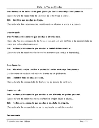 Dafa - A Voz do Criador

Ire: Remoção de obstáculos gera proteção contra mudanças inesperadas.

(Este odu fala da necesidade de se deixar de lado inveja e cobiça).

Ibi:   Conflito que conduz ao Caos.

(Este odu fala das consequencias negativas de se abraçar a inveja e a cobiça).



Oworin-O sá:

Ire: Mudança inesperada que conduz a abundância.

(Este odu fala da necessidade de força e coragem em um conflito e da possibilidade de
reatar um velho relacionamento).

Ibi:   Mudança inesperada que conduz a instabilidade mental.

(Este odu fala da possibilidade de conflito extremo que conduz a depressão).




O sá-Owonrin:

Ire:   Abundancia que conduz a proteção contra muda nça inexperada.

(ste odu fala da necessidade de se rir diante de um problema).

Ibi:   Instabilidade conduz ao caos.

(Este odu fala da necessidade de desfazer-se do desejo de controle).



Owonrin-Ìká:

Ire:   Mudança inesperada que conduz a um almento no poder pessoal.

(Este odu fala da possibilidade da abundancia chegar pouco a pouco)..

Ibi:   Mudança inesperada que conduz a conduta impropria.

(Este odu fala da necessidade em se ter paciencia em ralção a saude).



Ìká-Owonrin


Tran s cri t o por A wo If ákoya                                               Pág .: 79
 