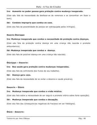 Dafa - A Voz do Criador

Ire:    Aumento no poder pessoa gera proteção contra muda nça inesperada.

(Este odu fala da necessidade de desfazer-se de remorsos e se concentrar em fazer o
bem).

Ibi:    Conduta impropria que conduz ao caos.

(Este odu fala da possibilidade da pessoa ser sobrepujada pelos inimigos).



Oworin-Òtúrúpo n

Ire: Mudança inesperada que conduz a necessidade de proteção contra doenças.

(Este odu fala da proteção contra doença em uma criança não nascida e promete
ambundancia).

Ibi: Muda nça inesperada que conduz a doença.

(Este odu fala de possível doença em uma criança não nascida).



Òtúrúpo n – Owonrin:

Ire:    Boa saude gera proteção contra mudanças inesperadas.

(Este odu fala do colhimento dos frutos de seu trabalho).

Ibi:    Doença gera caos.

(Este odu fala da necessidade de se evitar a desonra e saude precária).



Owonrin – Òtúrá:

Ire:    Mudança inesperada que conduz a visão mistica.

(Este odu fala sobre a necessidade de ser seguro e promete vitória sobre forte oposição).

Ibi:    Mudança inesperada que conduz a dec epção.

(Este odu fala das consequencias negativas do fracasso em ser fidedigno).



Òtúrá - Owonrin :


Tran s cri t o por A wo If ákoya                                             Pág .: 80
 