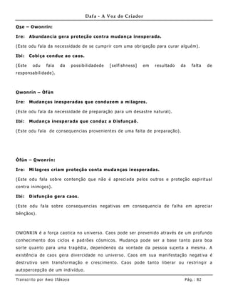 Dafa - A Voz do Criador

Os e – Owonrin:

Ire:    Abundancia gera proteção contra muda nça inesperada.

(Este odu fala da necessidade de se cumprir com uma obrigação para curar alguém).

Ibi:    Cobiça conduz ao caos.

(Este     odu     fala    da       possibilidadede   [selfishness]   em   resultado   da   falta   de
responsabilidade).



O wonrín – Òfún

Ire:    Mudanças inesperadas que conduzem a milagres.

(Este odu fala da necessidade de preparação para um desastre natural).

Ibi:    Mudança inesperada que conduz a Disfunçaõ.

(Este odu fala de consequencias provenientes de uma falta de preparação).




Òfún – O wonrín:

Ire:    Milagres criam proteção conta muda nças inesperadas.

(Este odu fala sobre contenção que não é apreciada pelos outros e proteção espiritual
contra inimigos).

Ibi:    Disfunção gera caos.

(Este odu fala sobre consequencias negativas em consequencia de falha em apreciar
bênçãos).



OWONRIN é a força caotica no universo. Caos pode ser prevenido através de um profundo
conhecimento dos ciclos e padrões cósmicos. Mudança pode ser a base tanto para boa
sorte quanto para uma tragédia, dependendo da vontade da pessoa sujeita a mesma . A
existência de caos gera divercidade no universo. Caos em sua manifestação negativa é
destrutivo sem transformação e crescime nto. Caos pode tanto liberar ou restringir a
autopercepção de um indivíduo.

Tran s cri t o por A wo If ákoya                                                       Pág .: 82
 