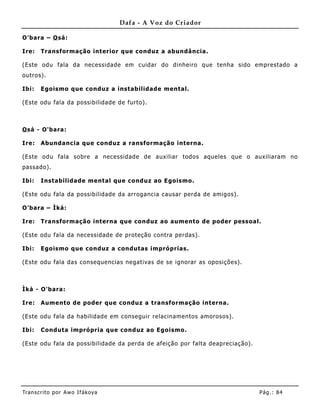 Dafa - A Voz do Criador

O'bara – O sá:

Ire:   Transformação interior que conduz a abundância.

(Este odu fala da necessidade em cuidar do dinheiro que tenha sido emprestado a
outros).

Ibi:   Egoismo que conduz a instabilidade mental.

(Este odu fala da possibilidade de furto).



O sá - O'bara:

Ire:   Abundancia que conduz a ransformação interna.

(Este odu fala sobre a necessidade de auxiliar todos aqueles que o auxiliaram no
passado).

Ibi:   Instabilidade mental que conduz ao Egoismo.

(Este odu fala da possibilidade da arrogancia causar perda de amigos).

O'bara – Ìká:

Ire:   Transformação interna que conduz ao aumento de poder pessoal.

(Este odu fala da necessidade de proteção contra perdas).

Ibi:   Egoismo que conduz a condutas impróprias.

(Este odu fala das consequencias negativas de se ignorar as oposições).



Ìká - O'bara:

Ire:   Aumento de poder que conduz a transformação interna.

(Este odu fala da habilidade em conseguir relacinamentos amorosos).

Ibi:   Conduta imprópria que conduz ao Egoismo.

(Este odu fala da possibilidade da perda de afeição por falta deapreciação).




Tran s cri t o por A wo If ákoya                                               Pág .: 84
 