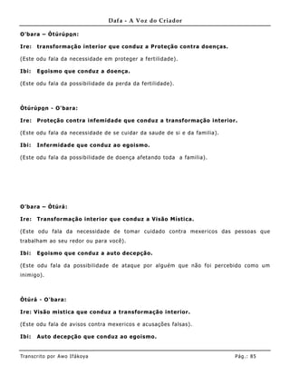 Dafa - A Voz do Criador

O'bara – Òtúrúpo n:

Ire:   transformação interior que conduz a Proteção contra doenças.

(Este odu fala da necessidade em proteger a fertilidade).

Ibi:   Egoismo que conduz a doença .

(Este odu fala da possibilidade da perda da fertilidade).



Òtúrúpo n - O'bara:

Ire:   Proteção contra infemida de que conduz a transformação interior.

(Este odu fala da necessidade de se cuidar da saude de si e da familia).

Ibi:   Infermidade que conduz ao egoismo.

(Este odu fala da possibilidade de doença afetando toda a familia).




O'bara – Òtúrá:

Ire:   Transformação interior que conduz a Visão Mística.

(Este odu fala da necessidade de tomar cuidado contra mexericos das pessoas que
trabalham ao seu redor ou para você).

Ibi:   Egoismo que conduz a auto decepção.

(Este odu fala da possibilidade de ataque por alguém que não foi percebido como um
inimigo).



Òtúrá - O'bara:

Ire: Visão mistica que conduz a transformação interior.

(Este odu fala de avisos contra mexericos e acusações falsas).

Ibi:   Auto decepção que conduz ao egoismo.


Tran s cri t o por A wo If ákoya                                           Pág .: 85
 