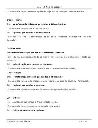 Dafa - A Voz do Criador

(Este odu fala de possíveis consequencias negativas de indulgência em mexericos).



O'bara – Ìre te :

Ire:   transformação interna que conduz a Determinação.

(Este odu fala da aproximação de boa sorte).

Ibi:   Egoismo que conduz a subordinação.

(Este odu fala fala da necessidade de se evitar problemas baseados em sua auto
decepção).



lrete- O'bara:

Ire: Determinação que conduz a transformação interior.

(Este odu fala da necessidade de se manter fiel aos seus ideais enquanto rodeado por
inimigos).

Ibi:   Subordinação que conduz ao egoismo.

(Este odu fala sobre consequencias negativas do abandono de seus ideais).

O'bara – Os e:

Ire:   Transformação interna que conduz a abundânc ia.

(Este odu fala da boa sorte chegando como resultado da cura de problemas familiares) .

Ibi:   Egoismo que conduz a avareza.

(Este odu fala de efeitos negativos da baixa estima gerando falso orgulho).



Os e - O'bara:

Ire:   Abundancia que conduz a Transformação interna

(Este odu fala da necessidade de se cancelar uma viagem) .

Ibi:   Cobiça que conduz ao egoismo.




Tran s cri t o por A wo If ákoya                                              Pág .: 86
 