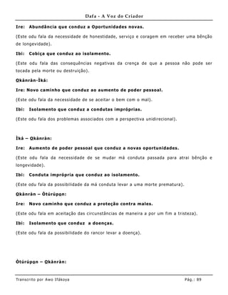 Dafa - A Voz do Criador

Ire:   Abundância que conduz a Oportunidades novas.

(Este odu fala da necessidade de honestidade, serviço e coragem em receber uma bênção
de longevidade).

Ibi:   Cobiça que conduz ao isolamento.

(Este odu fala das consequências negativas da crença de que a pessoa não pode ser
tocada pela morte ou destruição).

O kànràn-Ìká:

Ire: Novo caminho que conduz ao aumento de poder pessoal.

(Este odu fala da necessidade de se aceitar o bem com o mal) .

Ibi:   Isolamento que conduz a condutas impróprias.

(Este odu fala dos problemas associados com a perspectiva unidirecional).



Ìká – O kànràn:

Ire:   Aumento de poder pessoal que conduz a novas oportunidades.

(Este odu fala da necessidade de se mudar má conduta passada para atrai bênção e
longevidade).

Ibi:   Conduta imprópria que conduz ao isolamento.

(Este odu fala da possibilidade da má conduta levar a uma morte prematura).

O kànràn – Òtúrúpo n:

Ire:   Novo caminho que conduz a proteção contra males.

(Este odu fala em aceitação das circunstâncias de maneira a por um fim a tristeza).

Ibi:   Isolamento que conduz a doenças.

(Este odu fala da possibilidade do rancor levar a doença).




Òtúrúpo n – O kànràn:



Tran s cri t o por A wo If ákoya                                              Pág .: 89
 