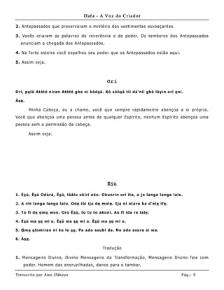 Dafa - A Voz do Criador

2. Antepassados que preservaram o mistério das vestimentas esvoaçantes.

3. Vocês criaram as palavras de reverência e de poder. Os tambores dos Antepassados
   anunciam a chegada dos Antepassados.

4. Na forte esteira você espalhou seu poder que os Antepassados estão aqui.

5. Assim seja.



                                                        Orí

Orí, p e lá At èt é níra n At èt è g be ni kò ò s à . Kò só ò s à t íí d á' níí g bè lá y in o rí e ni.

Às e .

         Minha Cabeça, eu a chamo, você que sempre rapidame nte abençoa a si própria.
Você que abençoa uma pessoa antes de qualquer Espírito, nenhum Espírito abençoa uma
pessoa sem a permissão da cabeça.

         Assim seja.




                                                        Ès ù

1 . È s ù, Ès ù Od à rà , Ès ù, lá à lu o kiri o ko . Okunr in o rí it a , a jo la nga la nga la lu.

2 . A rin la nga la nga la lu. Od e ibi ija de mo le . Ija ni ot a ru ba d' el e ife .

3 . To fi d e e mo wo n. Oro È s ù, to to t o a ko ni. Ao fi ida re la le .

4 . È s ù ma s e mi o . Ès ù ma se mi o . È s ù ma s e mi o .

5 . O m o e lo mira n ni ko lo se . P a a d o a subi d a . No ad o a su re si w a .

6 . Às e .

                                                     Tradução

1. Mensageiro Divino, Divino Mensageiro da Transformação, Mensageiro Divino fale com
     poder. Homem das encruzilhadas, dance para o tambor.

Tran s cri t o por A wo If ákoya                                                                      Pág .: 9
 