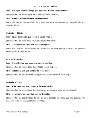 Dafa - A Voz do Criador

Ire:   Proteção contra doença que conduz a Novas oportunidades.

(Este odu fala da necessidade de se proteger contra feitiços).

Ibi:   Doenças que conduzem ao isolamento.

(Este odu fala da possibilidade de grande mal se a necessidade de proteção não for
levada a sério).



O kànràn – Òtúrá:

Ire:   Novos caminhos que levam a Visão Mística.

(Este odu fala do valor de se resolver disputas familiares) .

Ibi:   Isolamento que conduz a autodec epção.

(Este odu fala da possibilidade de destruição de uma família baseada no conflito
enraizado na autodecepção).



Òtúrá – O kànràn:

Ire:   Visão Mística que conduz a oportunida des.

(Este odu fala da necessidade de proteção contra litigios).

Ibi:   Autodecepção que conduz ao isolamento.

(Este odu fala da possibilidade de argume ntos inuteis levarem a um litigio).



O kànràn – Ìre te :

Ire:   Novo caminho que conduz a Determinação.

(Este odu fala da necessidade de alimentar os ancestrais e pedir por humildade).

Ibi:   Isolamento que conduz à subordinação.

(Este odu fala da possibilidade da falta de sorte baseada na crença que uma pessoa pode
lidar com todos os seus problemas sozinho) .




Tran s cri t o por A wo If ákoya                                                Pág .: 90
 
