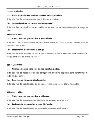 Dafa - A Voz do Criador

Ìre te – O kànràn:

Ire:    Determinação que conduz a novas oportunidades.

(Este odu fala da necessidada de proteção contra intrigas).

Ibi:    Subordinação que conduz ao isolamento.

(Este odu fala de possíveis males devido ao fracasso em se determinar quem é amigo ou
não).

O kànràn – Os e:

Ire:    Novo caminho que conduz a abundância.

(Este odu fala da necessidade de se colocar acima da tristeza e do remorso afim de
garantir a boa sorte)

Ibi:    Isolamento que conduz a cobiça.

(Este odu fala de possível tristeza e pesar levando a tomar decisões ruins baseadas na
cobiça enraizada no medo da perda.



Os e – O kànràn:

Ire:    Abundancia que conduz a novas oportunidades.

(Este odu fala da necessidade de se abraçar uma disciplina espiritual para transformar má
sorte em boa sorte).

Ibi:    Cobiça que conduz ao isolamento.

(Este odu fala da possibilidade de se ofender inimigos e tornar pior a má sorte).



O kànràn – Òfún:

Ire:    Novo caminho que conduz a milagrea.

(Este odu fala da necessidade de otimismo para mudar a má sorte).

Ibi:    Isolamento que conduz a uma disfunção.

(Este odu fala da possibilidade da depressão sustentar a má sorte).



Tran s cri t o por A wo If ákoya                                              Pág .: 91
 