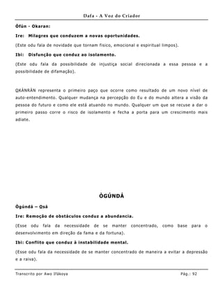 Dafa - A Voz do Criador

Òfún - Okaran:

Ire:    Milagres que conduzem a novas oportunidades.

(Este odu fala de novidade que tornam fisico, emocional e espiritual limpos).

Ibi:    Disfunção que conduz ao isolamento.

(Este odu fala da possibilidade de inj ustiça social direcionada a essa pessoa e a
possibilidade de difamação).



O KÀNRÀN representa o primeiro paço que ocorre como resultado de um novo nível de
auto-entendimento. Qualquer mudança na percepção do Eu e do mundo altera a visão da
pessoa do futuro e como ele está atuando no mundo. Qualquer um que se recuse a dar o
primeiro passo corre o risco de isolamento e fecha a porta para um crescimento mais
adiate.




                                                ÒGÚNDÁ

Ògúndá – O sá

Ire: Remoção de obstáculos conduz a abundancia .

(Esse     odu   fala    da   necessidade   de   se   manter   concentrado,   como   base   para   o
desenvolvimento em direção da fama e da fortuna) .

Ibi: Conflito que conduz à instabilidade mental.

(Esse odu fala da necessidade de se manter concentrado de mane ira a evitar a depressão
e a raiva).


Tran s cri t o por A wo If ákoya                                                     Pág .: 92
 
