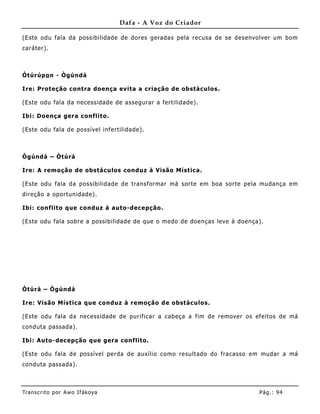 Dafa - A Voz do Criador

(Este odu fala da possibilidade de dores geradas pela recusa de se desenvolver um bom
caráter).



Òtúrúpo n - Ògúndá

Ire: Proteção contra doença evita a criação de obstáculos.

(Este odu fala da necessidade de assegurar a fertilidade).

Ibi: Doença gera conflito.

(Este odu fala de possível infertilidade).



Ògúndá – Òtúrá

Ire: A remoção de obstáculos conduz à Visão Mística.

(Este odu fala da possibilidade de transformar má sorte em boa sorte pela mudança em
direção a oportunidade).

Ibi: conflito que conduz à auto-dec epção.

(Este odu fala sobre a possibilidade de que o medo de doenças leve à doença).




Òtúrá – Ògúndá

Ire: Visão Mística que conduz à remoção de obstáculos.

(Este odu fala da necessidade de purificar a cabeça a fim de remover os efeitos de má
conduta passada).

Ibi: Auto-decepção que gera conf lito.

(Este odu fala de possível perda de auxílio como resultado do fracasso em mudar a má
conduta passada).



Tran s cri t o por A wo If ákoya                                           Pág .: 94
 