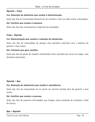Dafa - A Voz do Criador

Ògúndá – Ìre te

Ire: Remoção de obstáculo que conduz à determinação.

(Este odu fala da necessidade absoluta de ser honesto e tráz um tabú contra a decepção).

Ibi: Conflito que conduz à teimosia.

(Este odu fala das consequencias negativas da decepção).



Ìre te – Ògúndá

Ire: Determinação que conduz à remoção de obstáculos.

(Este odu fala da necessidade de abraçar uma disciplina espiritual com o objetivo de
garantir a boa sorte).

Ibi: Teimosia que gera conflito.

(Este odu fala da perda de respeito manifestada como resultado da recusa em seguir uma
disciplina espiritual).




Ògúndá – Os e

Ire: Remoção de obstáculos que conduz à abundâ ncia.

(Este odu fala da necessidade de se portar de maneira horada afim de garantir a boa
sorte).

Ibi: Conflito que conduz a avareza.

(Este odu fala de possíveis dificuldades que chegam como resultado de confusão e falta
de honra).



Os e – Ògúndá

Tran s cri t o por A wo If ákoya                                           Pág .: 95
 