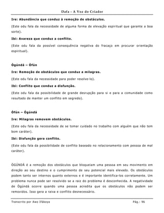 Dafa - A Voz do Criador

Ire: Abundância que conduz à remoção de obstáculos.

(Este odu fala da necessidade de alguma forma de elevação espiritual que garante a boa
sorte).

Ibi: Avareza que conduz a conflito.

(Este odu fala da possível consequê ncia negativa do fracaço em procurar orientação
espirit ual).



Ògúndá – Òfún

Ire: Remoção de obstáculos que conduz a milagras.

(Este odu fala da necessidade para poder resolve-lo).

Ibi: Conflito que conduz a disfunção.

(Este odu fala da possibilidade de grande desrupção para si e para a comunidade como
resultado de manter um conflito em segredo).



Òfún – Ògúndá

Ire: Milagras removem obstáculos.

(Este odu fala da necessidade de se tomar cuidado no trabalho com algué m que não tem
bom caráter).

Ibi: Disfunção gera conflito .

(Este odu fala da possibilidade de conflito baseado no relacionamento com pessoa de mal
caráter).



ÒGÚNDÁ é a remoção dos obstáculos que bloqueiam uma pessoa em seu movime nto em
direção ao seu destino e o cumprimento de seu potencial mais elevado. Os obstáculos
podem tanto ser internos quanto externos e é importante identifica-los corretamente. Um
problema nunca pode ser resolvido se a raiz do problema é desconhecida. A negatividade
de Ògúndá ocorre quando uma pessoa acredita que os obstáculos não podem ser
removidos. Isso gera a raiva e conflito desnecessário.


Tran s cri t o por A wo If ákoya                                          Pág .: 96
 