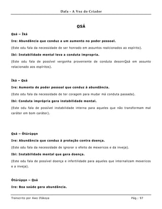 Dafa - A Voz do Criador



                                            O SÁ

O sá – Ìká

Ire: Abundãncia que conduz a um aumento no poder pessoal.

(Este odu fala da necessidade de ser honrado em assuntos realcionados ao espírito).

Ibi: Instabilidade mental leva a conduta impropria.

(Este odu fala de possível vergonha proveniente de conduta desonr O sá em assunto
relacionado aos espíritos).



Ìká – O sá

Ire: Aum ento de poder pessoal que conduz à abundã ncia.

(Este odu fala da necessidade de ter coragem para mudar má conduta passada).

Ibi: Conduta imprópria gera instabilidade mental.

(Este odu fala de possível instabilidade interna para aqueles que não transformam mal
caráter em bom caráter).




O sá – Òtúrúpo n

Ire: Abundância que conduz à proteção contra doença.

(Este odu fala da necessidade de ignorar o efeito de mexericos e da inveja).

Ibi: Instabilidade mental que gera doença.

(Este odu fala de possível doença e infertilidade para aqueles que internalizam mexericos
e a inveja).



Òtúrúpo n – O sá

Ire: Boa saúde gera abundância.


Tran s cri t o por A wo If ákoya                                               Pág .: 97
 