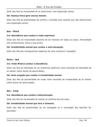 Dafa - A Voz do Criador

(Este odu fala da necessidade de se desenvolver uma disposição calma) .

Ibi: Doença física gera coença mental.

(Este odu fala da possibilidade de conflito e confusão para aqueles que não desenvolvem
uma disposição calma).



O sá – Òtúrá

Ire: Abundância que conduz à visão espiritual.

(Esse odu fala da necessidade absoluta de ser honesto em todas as coisas. Honestidade
tráz conhecime nto, honra e boa sorte).

Ibi: Instabilidade mental que conduz a auto-decepção.

(Este odu fala das consequencias negativas da raiva excessiva e decpção).



Òtúrá – O sá

Ire: Visão Mística conduz à abundâ ncia.

(Este odu fala da habilidade de ver problemas potências como resultado da habilidade de
se manter calmo diante da advercidade).

Ibi: Auto-ecepção que conduz à instabilidade mental.

(Este odu fala da possibilidade de roubo como resultado da incapacidade de se manter
calmo diante da advercidade).



O sá – Ìre te

Ire: Abundância que conduz à determinação.

(Este odu fala da necessidade de manter os conflitos fora de casa).

Ibi: Instabilidade mental que leva a teimosia.

(Este odu fala da possibilidade de ser esmagado se a orientação dos espíritos for
ignorada).




Tran s cri t o por A wo If ákoya                                            Pág .: 98
 