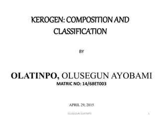 KEROGEN: COMPOSITION AND
CLASSIFICATION
BY
OLATINPO, OLUSEGUN AYOBAMI
MATRIC NO: 14/68ET003
APRIL 29, 2015
1OLUSEGUN OLATINPO
 
