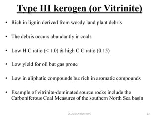 Type III kerogen (or Vitrinite)
• Rich in lignin derived from woody land plant debris
• The debris occurs abundantly in coals
• Low H:C ratio (< 1.0) & high O:C ratio (0.15)
• Low yield for oil but gas prone
• Low in aliphatic compounds but rich in aromatic compounds
• Example of vitrinite-dominated source rocks include the
Carboniferous Coal Measures of the southern North Sea basin
OLUSEGUN OLATINPO 22
 