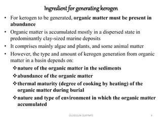 Ingredient for generatingkerogen
• For kerogen to be generated, organic matter must be present in
abundance
• Organic matter is accumulated mostly in a dispersed state in
predominantly clay-sized marine deposits
• It comprises mainly algae and plants, and some animal matter
• However, the type and amount of kerogen generation from organic
matter in a basin depends on:
nature of the organic matter in the sediments
abundance of the organic matter
thermal maturity (degree of cooking by heating) of the
organic matter during burial
nature and type of environment in which the organic matter
accumulated
OLUSEGUN OLATINPO 4
 