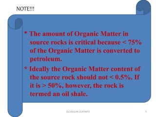 NOTE!!!
OLUSEGUN OLATINPO 5
* The amount of Organic Matter in
source rocks is critical because < 75%
of the Organic Matter is converted to
petroleum.
* Ideally the Organic Matter content of
the source rock should not < 0.5%. If
it is > 50%, however, the rock is
termed an oil shale.
 