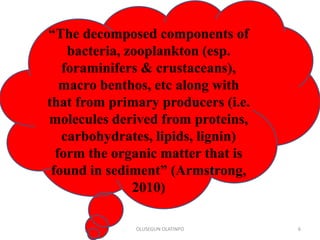 OLUSEGUN OLATINPO 6
“The decomposed components of
bacteria, zooplankton (esp.
foraminifers & crustaceans),
macro benthos, etc along with
that from primary producers (i.e.
molecules derived from proteins,
carbohydrates, lipids, lignin)
form the organic matter that is
found in sediment” (Armstrong,
2010)
 