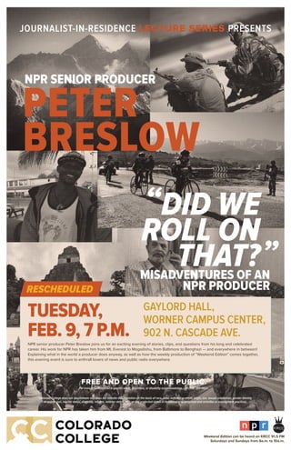 JOURNALIST-IN-RESIDENCE LECTURE SERIES PRESENTS
TUESDAY,
FEB. 9, 7 P.M.NPR senior producer Peter Breslow joins us for an exciting evening of stories, clips, and questions from his long and celebrated
career. His work for NPR has taken him from Mt. Everest to Mogadishu, from Baltimore to Benghazi — and everywhere in between!
Explaining what in the world a producer does anyway, as well as how the weekly production of “Weekend Edition” comes together,
this evening event is sure to enthrall lovers of news and public radio everywhere.
GAYLORD HALL,
WORNER CAMPUS CENTER,
902 N. CASCADE AVE.
NPR SENIOR PRODUCER
DID WE
ROLL ON
THAT?
PETER
BRESLOW
NPR CMYK color logo for light background, coated stocks
Use at any scale
Downsize the “®” when the using logo on oversized applications
such outdoor advertising and large exhibit displays
C=0, M=80, Y=70, K=0
C=100, M=35, Y=0, K=100
C=70, M=35, Y=0, K=0
“
”
Colorado College does not discriminate and does not tolerate discrimination on the basis of race, color, national or ethnic origin, sex, sexual orientation, gender identity
or expression, marital status, disability, religion, veteran status, age, or any protected status in its educational programs and activities or employment practices.
FREE AND OPEN TO THE PUBLIC.
For more information on a speciﬁc event, directions,or disability accommodation, call (719) 389-6607.
MISADVENTURES OF AN
NPR PRODUCERRESCHEDULED
Weekend Edition can be heard on KRCC 91.5 FM
Saturdays and Sundays from 6a.m. to 10a.m.
 