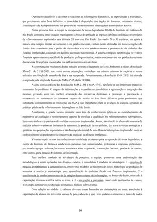 10
O primeiro desafio foi o de obter e relacionar as informações disponíveis, as experiências e prioridades,
que precisavam estar bem definidas, e colocá-las à disposição dos órgãos de fomento, orientação técnica,
fiscalização e de acompanhamento dos projetos de reflorestamentos heterogêneos com espécies nativas.
Numa primeira fase, a equipe de recuperação de áreas degradadas (RAD) do Instituto de Botânica de
São Paulo constatou uma situação preocupante: a baixa diversidade de espécies arbóreas utilizadas nos projetos
de reflorestamento implantados nos últimos 20 anos em São Paulo. Em média 20 a 30 espécies, das quais a
maioria dos estágios iniciais de sucessão e em geral as mesmas, vinham sendo utilizadas em todas as regiões do
Estado. Isto contribuiu para a perda da diversidade e o não estabelecimento e perpetuação da dinâmica das
florestas implantadas, causando um declínio acentuado nas mesmas. A equipe averiguou também que os viveiros
florestais apresentavam capacidade de produção quali-quantitativa, porém concentravam sua produção em torno
das mesmas 30 espécies encontradas nos reflorestamentos em declínio.
As constatações resultantes destes estudos levaram a Secretaria do Meio Ambiente a editar a Resolução
SMA-21, de 21/11/2001, que, entre outras orientações, estabelece um número mínimo de espécies a serem
utilizadas em função do tamanho da área a ser recuperada. Posteriormente, a Resolução SMA 21/01 foi alterada
e ampliada pela edição da Resolução SMA nº 47, de 26/11/2004.
Assim, com as edições das Resoluções SMA 21/01 e SMA 47/03, verificou-se um importante marco no
tratamento do problema. O resgate de informações e experiências possibilitou a aglutinação e integração das
mesmas, gerando, com isto, melhor articulação das iniciativas destinadas a promover a preservação e
recuperação ou restauração da cobertura vegetal do estado de São Paulo. Pôde-se gerar parâmetros que
subsidiarão constantemente as resoluções da SMA e são importantes para os avanços da ciência, apoiando as
políticas públicas de reflorestamento heterogêneo em São Paulo.
Atualmente, a grande lacuna existente nesta área de conhecimento refere-se ao estabelecimento de
parâmetros de avaliação e monitoramento capazes de verificar a qualidade dos reflorestamentos heterogêneos,
bem como indicar a capacidade de resiliência em áreas implantadas. Assim, a avaliação da chuva de sementes de
espécies arbustivo-arbóreas, do banco de sementes, da produção de serapilheira, das características ecológicas e
genéticas das populações implantadas e do desempenho inicial de uma floresta heterogênea implantada visam ao
estabelecimento de parâmetros facilitadores da avaliação da floresta implantada.
Visando suprir lacunas do conhecimento ainda hoje existentes para recuperação de áreas degradadas, a
equipe do Instituto de Botânica estabeleceu parcerias com universidades, prefeituras e empresas particulares,
procurando agregar informações como: estatística, solo, vegetação, restauração florestal, produção de mudas,
entre outros, para geração de sistemas de informação.
Para melhor conduzir as atividades de pesquisa, a equipe, promoveu uma padronização das
metodologias a serem aplicadas nos diversos estudos, e consolidou 3 módulos de abordagem: 1 - projetos de
pesquisa experimentais e demonstrativos, envolvendo modelos de recuperação, solos, tecnologia de produção de
sementes e mudas e metodologia para quantificação de carbono fixado em florestas implantadas; 2 -
transferência de conhecimento através da criação de um sistema de informações, ou banco de dados, associado à
capacitação técnico-científica sobre o tema; e 3 - integração e parcerias, envolvendo realizações de cursos,
workshops, seminários e elaboração de manuais técnicos sobre o tema.
Com relação ao módulo 1, existem diversos temas baseados em dissertações ou teses, associadas à
capacitação de alunos em diferentes cursos de pós-graduação e que têm ajudado a alimentar o banco de dados
 