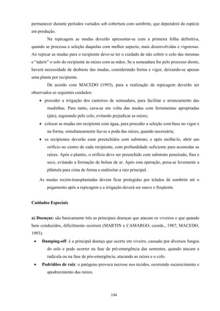 104
permanecer durante períodos variados sob cobertura com sombrite, que dependerá da espécie
em produção.
Na repicagem as mudas deverão apresentar-se com a primeira folha definitiva,
quando se processa a seleção daquelas com melhor aspecto, mais desenvolvidas e vigorosas.
Ao repicar as mudas para o recipiente deve-se ter o cuidado de não cobrir o colo das mesmas
e “aderir” o solo do recipiente às raízes com as mãos. Se a semeadura for pelo processo direto,
haverá necessidade de desbaste das mudas, considerando forma e vigor, deixando-se apenas
uma planta por recipiente.
De acordo com MACEDO (1993), para a realização da repicagem deverão ser
observados os seguintes cuidados:
• proceder a irrigação dos canteiros de semeadura, para facilitar o arrancamento das
mudinhas. Para tanto, cava-se em volta das mudas com ferramentas apropriadas
(pás), segurando pelo colo, evitando prejudicar as raízes;
• colocar as mudas em recipiente com água, para proceder a seleção com base no vigor e
na forma, simultaneamente faz-se a poda das raízes, quando necessária;
• os recipientes deverão estar preenchidos com substrato, e após molhá-lo, abrir um
orifício no centro de cada recipiente, com profundidade suficiente para acomodar as
raízes. Após o plantio, o orifício deve ser preenchido com substrato peneirado, fino e
seco, evitando a formação de bolsas de ar. Após esta operação, puxa-se levemente a
plântula para cima de forma a endireitar a raiz principal.
As mudas recém-transplantadas devem ficar protegidas por telados de sombrite até o
pegamento após a repicagem e a irrigação deverá ser suave e freqüente.
Cuidados Especiais
a) Doenças: são basicamente três as principais doenças que atacam os viveiros e que quando
bem conduzidos, dificilmente ocorrem (MARTIN e CAMARGO, coords., 1987; MACEDO,
1993):
• Damping-off: é a principal doença que ocorre em viveiro, causado por diversos fungos
do solo e pode ocorrer na fase de pré-emergência das sementes, quando atacam a
radícula ou na fase de pós-emergência, atacando as raízes e o colo.
• Podridões de raiz: o patógeno provoca necrose nos tecidos, ocorrendo escurecimento e
apodrecimento das raízes.
 