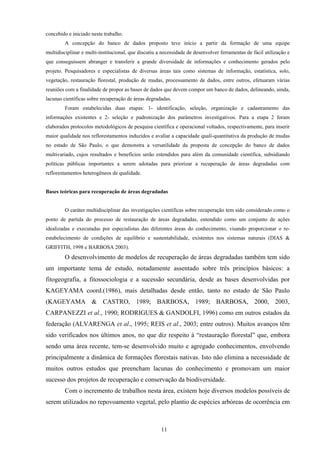11
concebido e iniciado neste trabalho.
A concepção do banco de dados proposto teve início a partir da formação de uma equipe
multidisciplinar e multi-institucional, que discutiu a necessidade de desenvolver ferramentas de fácil utilização e
que conseguissem abranger e transferir a grande diversidade de informações e conhecimento gerados pelo
projeto. Pesquisadores e especialistas de diversas áreas tais como sistemas de informação, estatística, solo,
vegetação, restauração florestal, produção de mudas, processamento de dados, entre outros, efetuaram várias
reuniões com a finalidade de propor as bases de dados que devem compor um banco de dados, delineando, ainda,
lacunas científicas sobre recuperação de áreas degradadas.
Foram estabelecidas duas etapas: 1- identificação, seleção, organização e cadastramento das
informações existentes e 2- seleção e padronização dos parâmetros investigativos. Para a etapa 2 foram
elaborados protocolos metodológicos de pesquisa científica e operacional voltados, respectivamente, para inserir
maior qualidade nos reflorestamentos induzidos e avaliar a capacidade quali-quantitativa da produção de mudas
no estado de São Paulo, o que demonstra a versatilidade da proposta de concepção do banco de dados
multivariado, cujos resultados e benefícios serão estendidos para além da comunidade científica, subsidiando
políticas públicas importantes a serem adotadas para priorizar a recuperação de áreas degradadas com
reflorestamentos heterogêneos de qualidade.
Bases teóricas para recuperação de áreas degradadas
O caráter multidisciplinar das investigações científicas sobre recuperação tem sido considerado como o
ponto de partida do processo de restauração de áreas degradadas, entendido como um conjunto de ações
idealizadas e executadas por especialistas das diferentes áreas do conhecimento, visando proporcionar o re-
estabelecimento de condições de equilíbrio e sustentabilidade, existentes nos sistemas naturais (DIAS &
GRIFFITH, 1998 e BARBOSA 2003).
O desenvolvimento de modelos de recuperação de áreas degradadas também tem sido
um importante tema de estudo, notadamente assentado sobre três princípios básicos: a
fitogeografia, a fitossociologia e a sucessão secundária, desde as bases desenvolvidas por
KAGEYAMA coord.(1986), mais detalhadas desde então, tanto no estado de São Paulo
(KAGEYAMA & CASTRO, 1989; BARBOSA, 1989; BARBOSA, 2000, 2003,
CARPANEZZI et al., 1990; RODRIGUES & GANDOLFI, 1996) como em outros estados da
federação (ALVARENGA et al., 1995; REIS et al., 2003; entre outros). Muitos avanços têm
sido verificados nos últimos anos, no que diz respeito à “restauração florestal” que, embora
sendo uma área recente, tem-se desenvolvido muito e agregado conhecimentos, envolvendo
principalmente a dinâmica de formações florestais nativas. Isto não elimina a necessidade de
muitos outros estudos que preencham lacunas do conhecimento e promovam um maior
sucesso dos projetos de recuperação e conservação da biodiversidade.
Com o incremento de trabalhos nesta área, existem hoje diversos modelos possíveis de
serem utilizados no repovoamento vegetal, pelo plantio de espécies arbóreas de ocorrência em
 