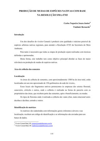 110
PRODUÇÃO DE MUDAS DE ESPÉCIES NATIVAS COM BASE
NA RESOLUÇÃO SMA 47/03
Carlos Nogueira Souza Junior9
Vladimir Bernardo
2
Introdução
Um dos desafios do viveiro Camará é produzir com qualidade o máximo possível de
espécies arbóreas nativas regionais, para atender a Resolução 47/03 da Secretaria do Meio
Ambiente.
Para tanto é necessário que todas as etapas de produção sejam realizadas com técnicas
definidas e aprimoradas.
Desta forma, este trabalho tem como objetivo principal abordar as fases de maior
relevância na produção de mudas de espécies nativas.
Área de colheita das sementes
Localização
As áreas de colheita de sementes, com aproximadamente 1500 ha de área total, estão
localizadas em um raio aproximado de 150 quilômetros da sede do viveiro,.
Esses locais são fragmentos nativos pertencentes às empresas dos setores florestal,
canavieiro, citrícola e outros, onde a colheita é realizada na forma de parceria com os
proprietários das áreas, que recebem parte das sementes, após o beneficiamento, ou mudas.
Os tipos de florestas onde é realizada a colheita são: mata ciliar, mata estacional semi-
decídua e decídua, cerrado e outros.
Identificação de matrizes
As matrizes são cadastradas com informações gerais referentes à árvore e sua
localização, recebem um código de identificação e as informações são enviadas para um
banco de dados.
9
Viveiro Camará Ibaté, SP, camara@mudasflorestais.com.br
2
Viveiro Camará Ibaté, SP, vladimir@mudasflorestais.com.br
 