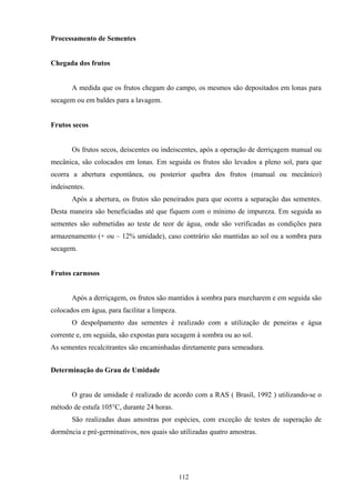 112
Processamento de Sementes
Chegada dos frutos
A medida que os frutos chegam do campo, os mesmos são depositados em lonas para
secagem ou em baldes para a lavagem.
Frutos secos
Os frutos secos, deiscentes ou indeiscentes, após a operação de derriçagem manual ou
mecânica, são colocados em lonas. Em seguida os frutos são levados a pleno sol, para que
ocorra a abertura espontânea, ou posterior quebra dos frutos (manual ou mecânico)
indeisentes.
Após a abertura, os frutos são peneirados para que ocorra a separação das sementes.
Desta maneira são beneficiadas até que fiquem com o mínimo de impureza. Em seguida as
sementes são submetidas ao teste de teor de água, onde são verificadas as condições para
armazenamento (+ ou – 12% umidade), caso contrário são mantidas ao sol ou a sombra para
secagem.
Frutos carnosos
Após a derriçagem, os frutos são mantidos à sombra para murcharem e em seguida são
colocados em água, para facilitar a limpeza.
O despolpamento das sementes é realizado com a utilização de peneiras e água
corrente e, em seguida, são expostas para secagem à sombra ou ao sol.
As sementes recalcitrantes são encaminhadas diretamente para semeadura.
Determinação do Grau de Umidade
O grau de umidade é realizado de acordo com a RAS ( Brasil, 1992 ) utilizando-se o
método de estufa 105°C, durante 24 horas.
São realizadas duas amostras por espécies, com exceção de testes de superação de
dormência e pré-germinativos, nos quais são utilizadas quatro amostras.
 