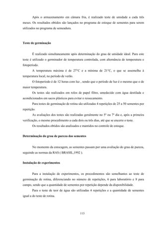 113
Após o armazenamento em câmara fria, é realizado teste de umidade a cada três
meses. Os resultados obtidos são lançados no programa de estoque de sementes para serem
utilizados no programa de semeadura.
Teste de germinação
É realizado simultaneamente após determinação do grau de umidade ideal. Para este
teste é utilizado o germinador de temperatura controlada, com alternância de temperatura e
fotoperíodo.
A temperatura máxima é de 27°C e a mínima de 21°C, o que se assemelha à
temperatura local, no período de verão.
O fotoperíodo é de 12 horas com luz , sendo que o período de luz é o mesmo que o de
maior temperatura.
Os testes são realizados em rolos de papel filtro, umedecido com água destilada e
acondicionados em sacos plásticos para evitar o ressecamento.
Para testes de germinação de rotina são utilizadas 4 repetições de 25 a 50 sementes por
repetição.
As avaliações dos testes são realizadas geralmente no 5º ou 7º dia e, após a primeira
verificação, o mesmo procedimento a cada dois ou três dias, até que se encerre o teste.
Os resultados obtidos são analisados e mantidos no controle de estoque.
Determinação do grau de pureza das sementes
No momento da estocagem, as sementes passam por uma avaliação do grau de pureza,
seguindo as normas da RAS ( BRASIL,1992 ).
Instalação de experimentos
Para a instalação de experimentos, os procedimentos são semelhantes ao teste de
germinação de rotina, diferenciando no número de repetições, 6 para laboratório e 8 para
campo, sendo que a quantidade de sementes por repetição depende da disponibilidade.
Para o teste de teor de água são utilizadas 4 repetições e a quantidade de sementes
igual a do teste de rotina.
 
