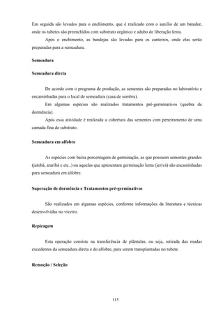 115
Em seguida são levados para o enchimento, que é realizado com o auxílio de um batedor,
onde os tubetes são preenchidos com substrato orgânico e adubo de liberação lenta.
Após o enchimento, as bandejas são levadas para os canteiros, onde elas serão
preparadas para a semeadura.
Semeadura
Semeadura direta
De acordo com o programa de produção, as sementes são preparadas no laboratório e
encaminhadas para o local de semeadura (casa de sombra).
Em algumas espécies são realizados tratamentos pré-germinativos (quebra de
dormência).
Após essa atividade é realizada a cobertura das sementes com peneiramento de uma
camada fina de substrato.
Semeadura em alfobre
As espécies com baixa porcentagem de germinação, as que possuem sementes grandes
(jatobá, araribá e etc..) ou aquelas que apresentam germinação lenta (jerivá) são encaminhadas
para semeadura em alfobre.
Superação de dormência e Tratamentos pré-germinativos
São realizados em algumas espécies, conforme informações da literatura e técnicas
desenvolvidas no viveiro.
Repicagem
Esta operação consiste na transferência de plântulas, ou seja, retirada das mudas
excedentes da semeadura direta e do alfobre, para serem transplantadas no tubete.
Remoção / Seleção
 