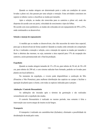 116
Quando as mudas atingem um determinado porte e estão em condições de serem
levadas a pleno sol, elas passam por uma seleção e remoção. Estas atividades consistem em
separar os tubetes vazios e classificar as mudas por tamanho.
Após a seleção, as mudas são removidas para os canteiros a pleno sol, onde são
dispostas de acordo com seu porte, velocidade de crescimento e tipos de folhas.
De acordo com esses parâmetros, as mudas são colocadas em um espaçamento de 50% a 25%,
onde continuarão a se desenvolver.
Seleção e manejo de espaçamento
A medida que as mudas se desenvolvem, elas irão necessitar de maior área espacial,
para que se desenvolvam de forma saudável. Quando as mudas estão entrando em competição
de luz, é realizada a remoção e seleção, com a intenção de separar as mudas por tamanho e
fazer a abertura das mesmas, ou seja, aumentar a área espacial para 17% de ocupação dos
canteiros, assim permanecendo até o final da produção.
Expedição
Quando as mudas atingem tamanho de 15 a 20 cm, para tubetes de 56 ml, de 30 a 40
cm, para tubetes de 290 ml, e com sistema radicular bem formado, poderão ser levadas para
plantio em local definitivo.
No momento da expedição, o viveiro pode disponibilizar a confecção de Mix
(Pioneiras e Não Pioneiras), para melhorar distribuição das espécies no campo e facilitar a
operação de plantio para o cliente, com todas as espécies indicadas para o projeto.
Adubação / Controle fitossanitário
As adubações são iniciadas após o término da geminação e são realizadas
semanalmente até a expedição das mudas.
O controle fitossanitário é realizado no mesmo período, mas somente é feita a
intervenção caso ocorra ataque de insetos ou de fungos.
Transporte
O transporte é realizado em caminhões-baú (fechados), eliminado a possibilidade de
desidratação da muda pelo vento.
 