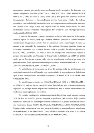 12
ecossistemas naturais, procurando recuperar algumas funções ecológicas das florestas, bem
como a recuperação dos solos (PINAY et al., 1990; JOLY et al., 1995; RODRIGUES &
GANDOLFI, 1996; BARBOSA, 2000; coord, 2002). Em geral estes modelos envolvem
levantamentos florísticos e fitossociológicos prévios, bem como estudos da biologia
reprodutiva e da ecofisiologia das espécies e de seu comportamento em bancos de sementes,
em viveiros e em campo, o que, em conjunto com um melhor conhecimento de solos,
microclimas, sucessão secundária e fitogeografia, deve favorecer a auto-renovação da floresta
implantada (BARBOSA, 1999).
A maioria dos estudos existentes, entretanto, refere-se principalmente às formações
florestais típicas do Estado, quer seja a floresta ombrófila densa ou a floresta estacional
semidecidual. Pouquíssimos estudos têm se preocupado com a recuperação de áreas de
cerrado e de vegetação de manguezais e das restingas litorâneas paulistas, apesar de
fortemente impactadas pela ocupação humana desde o princípio da colonização européia
(ASSIS, 1999). Atualmente, são raras as áreas de restinga com características naturais e
poucas estão protegidas em Unidades de Conservação (LACERDA & ESTEVES, 2000),
sendo que as florestas de restinga estão entre os ecossistemas brasileiros que mais vêm
perdendo espaço frente à pressão imobiliária para ocupação antrópica (MACIEL et al., 1984;
ARAÚJO & HENRIQUES, 1984; CARRASCO, 2003).
As experiências de recuperação de áreas de restinga ainda são preliminares, sem
muitos dados conclusivos, dificultadas pela grande relação da vegetação com a dinâmica da
água no solo e sua qualidade, intensidade e freqüência (RODRIGUES & CAMARGO, 2000;
CARRASCO, 2003).
Os trabalhos desenvolvidos por CASAGRANDE et al. (2002 a, b) REIS-DUARTE et
al. (2002 a; b) indicam que as correlações entre fertilidade de solo e desenvolvimento da
vegetação de restinga devem proporcionar informações para o melhor entendimento dos
modelos de recuperação desse ecossistema.
Os cerrados paulistas têm também uma situação bem crítica, sendo que dos cerca de
14% da área do território paulista ocupado originalmente por cerrados, hoje estariam
reduzidos a menos de 4%, estando praticamente desaparecidas as grandes manchas de cerrado
que existiram no Estado (SERRA FILHO et al., 1975; DURIGAN, 1996; KRONKA, 1998).
Poucos estudos preocupam-se com a recuperação destas áreas, destacando-se os trabalhos de
BERTONI (1992), CAVASSAN et al. (1994), DURIGAN (1996), DURIGAN et al. (1997),
CORREA & MELO FILHO (1998) e CORREA & CARDOSO (1998).
 