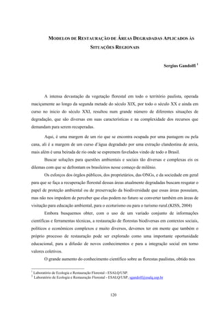 120
MODELOS DE RESTAURAÇÃO DE ÁREAS DEGRADADAS APLICADOS ÀS
SITUAÇÕES REGIONAIS
Sergius Gandolfi 1
A intensa devastação da vegetação florestal em todo o território paulista, operada
maciçamente ao longo da segunda metade do século XIX, por todo o século XX e ainda em
curso no inicio do século XXI, resultou num grande número de diferentes situações de
degradação, que são diversas em suas características e na complexidade dos recursos que
demandam para serem recuperadas.
Aqui, é uma margem de um rio que se encontra ocupada por uma pastagem ou pela
cana, ali é a margem de um curso d’água degradado por uma extração clandestina de areia,
mais além é uma beirada de rio onde se espremem favelados vindo de todo o Brasil.
Buscar soluções para questões ambientais e sociais tão diversas e complexas eis os
dilemas com que se defrontam os brasileiros nesse começo de milênio.
Os esforços dos órgãos públicos, dos proprietários, das ONGs, e da sociedade em geral
para que se faça a recuperação florestal dessas áreas atualmente degradadas buscam resgatar o
papel de proteção ambiental ou de preservação da biodiversidade que essas áreas possuíam,
mas não nos impedem de perceber que elas podem no futuro se converter também em áreas de
visitação para educação ambiental, para o ecoturismo ou para o turismo rural.(KISS, 2004)
Embora busquemos obter, com o uso de um variado conjunto de informações
científicas e ferramentas técnicas, a restauração de florestas biodiversas em contextos sociais,
políticos e econômicos complexos e muito diversos, devemos ter em mente que também o
próprio processo de restauração pode ser explorado como uma importante oportunidade
educacional, para a difusão de novos conhecimentos e para a integração social em torno
valores coletivos.
O grande aumento do conhecimento científico sobre as florestas paulistas, obtido nos
1
Laboratório de Ecologia e Restauração Florestal - ESALQ/USP.
2
Laboratório de Ecologia e Restauração Florestal - ESALQ/USP, sgandolf@esalq.usp.br
 