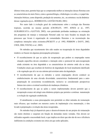 121
últimos trinta anos, permite hoje que se compreenda melhor as interações dessas florestas com
as características do meio físico, como a geomorfologia, a hidrologia e os solos, e o papel das
interações bióticas, como dispersão, predação de sementes, etc., na estrutura e na da dinâmica
dessas vegetações.(p.ex., RODRIGUES e LEITÃO FILHO, 2001)
Por outro lado à evolução geral do conhecimento sobre e ecologia das florestas
tropicais, ocorrida no mesmo período (CRAWLEY, 1997; JONES et al., 1997;
GURARIGUATA e KATTAN, 2002), vem permitindo profundas mudanças na orientação
dos programas de manejo e restauração florestal cada vez mais focados na atuação dos
processos que levam à organização de comunidades florestais e na reconstrução das
complexas interações nelas existentes.(PICKETT et al. 1992; PERROW e DAVY, 2002;
CHOI, 2004; YOUNG et al., 2005)
Os métodos que recentemente têm sido usados na recuperação de áreas degradadas
tendem a se basear em algumas preocupações principais:
• O reconhecimento de que as ações de recuperação que podem se empregadas numa
situação específica devem considerar a interação entre o potencial de auto-recuperação
ainda existente na área degradada e as características do entorno onde ela se situa.
Condições atuais que resultam do histórico de degradação do local atualmente danificado
e da vegetação que ali e no seu entrono pré-existiam antes da degradação.
• O reconhecimento de que os métodos a serem empregados devem conduzir ao
estabelecimento de uma elevada diversidade, característica fundamental para a auto-
perpetuação do ecossistema re-estabelecido, inclusive se considerando perspectivas
futuras tais como a eventual ocorrência de mudanças climáticas.
• O reconhecimento de que as ações a serem implementadas devem permitir que a
recuperação avance até atingir uma dinâmica própria que permita a contínua manutenção
e evolução da vegetação estabelecida.
O atendimento a essas preocupações tem permitido se obter métodos de restauração
mais eficazes, que resultam em menores custos de implantação e/ou manutenção, e têm
levado à perpetuação e evolução das áreas recuperadas.
Os métodos hoje já disponíveis para o desenvolvimento de um projeto de restauração
são muito distintos e surgiram em função de demandas muito variadas. Eles devem ser
utilizados segundo a necessidade local, o que implica em dizer que não são de uso e eficiência
indiferente às condições existente nos sítios em que serão aplicados.
 