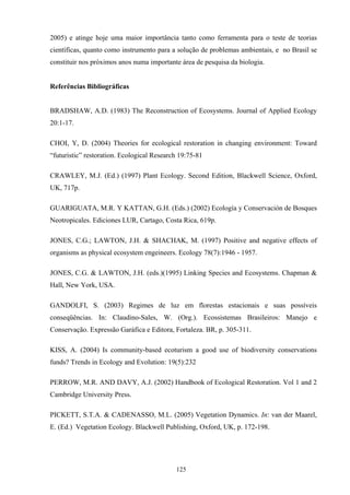 125
2005) e atinge hoje uma maior importância tanto como ferramenta para o teste de teorias
científicas, quanto como instrumento para a solução de problemas ambientais, e no Brasil se
constituir nos próximos anos numa importante área de pesquisa da biologia.
Referências Bibliográficas
BRADSHAW, A.D. (1983) The Reconstruction of Ecosystems. Journal of Applied Ecology
20:1-17.
CHOI, Y, D. (2004) Theories for ecological restoration in changing environment: Toward
“futuristic” restoration. Ecological Research 19:75-81
CRAWLEY, M.J. (Ed.) (1997) Plant Ecology. Second Edition, Blackwell Science, Oxford,
UK, 717p.
GUARIGUATA, M.R. Y KATTAN, G.H. (Eds.) (2002) Ecología y Conservación de Bosques
Neotropicales. Ediciones LUR, Cartago, Costa Rica, 619p.
JONES, C.G.; LAWTON, J.H. & SHACHAK, M. (1997) Positive and negative effects of
organisms as physical ecosystem engeineers. Ecology 78(7):1946 - 1957.
JONES, C.G. & LAWTON, J.H. (eds.)(1995) Linking Species and Ecosystems. Chapman &
Hall, New York, USA.
GANDOLFI, S. (2003) Regimes de luz em florestas estacionais e suas possíveis
conseqüências. In: Claudino-Sales, W. (Org.). Ecossistemas Brasileiros: Manejo e
Conservação. Expressão Garáfica e Editora, Fortaleza. BR, p. 305-311.
KISS, A. (2004) Is community-based ecoturism a good use of biodiversity conservations
funds? Trends in Ecology and Evolution: 19(5):232
PERROW, M.R. AND DAVY, A.J. (2002) Handbook of Ecological Restoration. Vol 1 and 2
Cambridge University Press.
PICKETT, S.T.A. & CADENASSO, M.L. (2005) Vegetation Dynamics. In: van der Maarel,
E. (Ed.) Vegetation Ecology. Blackwell Publishing, Oxford, UK, p. 172-198.
 