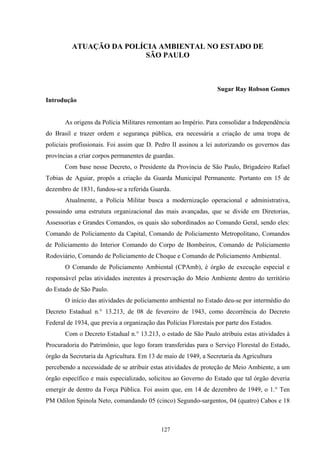 127
ATUAÇÃO DA POLÍCIA AMBIENTAL NO ESTADO DE
SÃO PAULO
Sugar Ray Robson Gomes
Introdução
As origens da Polícia Militares remontam ao Império. Para consolidar a Independência
do Brasil e trazer ordem e segurança pública, era necessária a criação de uma tropa de
policiais profissionais. Foi assim que D. Pedro II assinou a lei autorizando os governos das
províncias a criar corpos permanentes de guardas.
Com base nesse Decreto, o Presidente da Província de São Paulo, Brigadeiro Rafael
Tobias de Aguiar, propôs a criação da Guarda Municipal Permanente. Portanto em 15 de
dezembro de 1831, fundou-se a referida Guarda.
Atualmente, a Polícia Militar busca a modernização operacional e administrativa,
possuindo uma estrutura organizacional das mais avançadas, que se divide em Diretorias,
Assessorias e Grandes Comandos, os quais são subordinados ao Comando Geral, sendo eles:
Comando de Policiamento da Capital, Comando de Policiamento Metropolitano, Comandos
de Policiamento do Interior Comando do Corpo de Bombeiros, Comando de Policiamento
Rodoviário, Comando de Policiamento de Choque e Comando de Policiamento Ambiental.
O Comando de Policiamento Ambiental (CPAmb), é órgão de execução especial e
responsável pelas atividades inerentes à preservação do Meio Ambiente dentro do território
do Estado de São Paulo.
O início das atividades de policiamento ambiental no Estado deu-se por intermédio do
Decreto Estadual n.° 13.213, de 08 de fevereiro de 1943, como decorrência do Decreto
Federal de 1934, que previa a organização das Polícias Florestais por parte dos Estados.
Com o Decreto Estadual n.° 13.213, o estado de São Paulo atribuiu estas atividades à
Procuradoria do Patrimônio, que logo foram transferidas para o Serviço Florestal do Estado,
órgão da Secretaria da Agricultura. Em 13 de maio de 1949, a Secretaria da Agricultura
percebendo a necessidade de se atribuir estas atividades de proteção de Meio Ambiente, a um
órgão específico e mais especializado, solicitou ao Governo do Estado que tal órgão deveria
emergir de dentro da Força Pública. Foi assim que, em 14 de dezembro de 1949, o 1.° Ten
PM Odilon Spinola Neto, comandando 05 (cinco) Segundo-sargentos, 04 (quatro) Cabos e 18
 