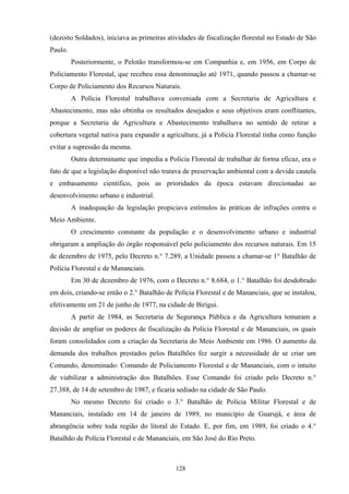 128
(dezoito Soldados), iniciava as primeiras atividades de fiscalização florestal no Estado de São
Paulo.
Posteriormente, o Pelotão transformou-se em Companhia e, em 1956, em Corpo de
Policiamento Florestal, que recebeu essa denominação até 1971, quando passou a chamar-se
Corpo de Policiamento dos Recursos Naturais.
A Polícia Florestal trabalhava conveniada com a Secretaria de Agricultura e
Abastecimento, mas não obtinha os resultados desejados e seus objetivos eram conflitantes,
porque a Secretaria de Agricultura e Abastecimento trabalhava no sentido de retirar a
cobertura vegetal nativa para expandir a agricultura; já a Polícia Florestal tinha como função
evitar a supressão da mesma.
Outra determinante que impedia a Polícia Florestal de trabalhar de forma eficaz, era o
fato de que a legislação disponível não tratava de preservação ambiental com a devida cautela
e embasamento científico, pois as prioridades da época estavam direcionadas ao
desenvolvimento urbano e industrial.
A inadequação da legislação propiciava estímulos às práticas de infrações contra o
Meio Ambiente.
O crescimento constante da população e o desenvolvimento urbano e industrial
obrigaram a ampliação do órgão responsável pelo policiamento dos recursos naturais. Em 15
de dezembro de 1975, pelo Decreto n.° 7.289, a Unidade passou a chamar-se 1° Batalhão de
Polícia Florestal e de Mananciais.
Em 30 de dezembro de 1976, com o Decreto n.° 8.684, o 1.° Batalhão foi desdobrado
em dois, criando-se então o 2.° Batalhão de Polícia Florestal e de Mananciais, que se instalou,
efetivamente em 21 de junho de 1977, na cidade de Birigui.
A partir de 1984, as Secretaria de Segurança Pública e da Agricultura tomaram a
decisão de ampliar os poderes de fiscalização da Polícia Florestal e de Mananciais, os quais
foram consolidados com a criação da Secretaria do Meio Ambiente em 1986. O aumento da
demanda dos trabalhos prestados pelos Batalhões fez surgir a necessidade de se criar um
Comando, denominado: Comando de Policiamento Florestal e de Mananciais, com o intuito
de viabilizar a administração dos Batalhões. Esse Comando foi criado pelo Decreto n.°
27.388, de 14 de setembro de 1987, e ficaria sediado na cidade de São Paulo.
No mesmo Decreto foi criado o 3.° Batalhão de Polícia Militar Florestal e de
Mananciais, instalado em 14 de janeiro de 1989, no município de Guarujá, e área de
abrangência sobre toda região do litoral do Estado. E, por fim, em 1989, foi criado o 4.°
Batalhão de Polícia Florestal e de Mananciais, em São José do Rio Preto.
 