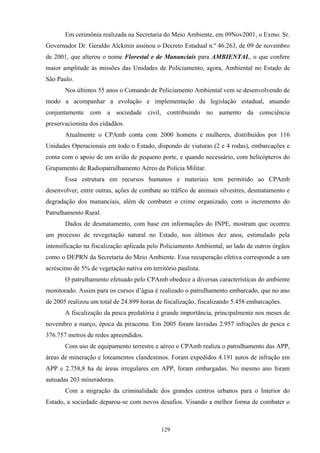 129
Em cerimônia realizada na Secretaria do Meio Ambiente, em 09Nov2001, o Exmo. Sr.
Governador Dr. Geraldo Alckmin assinou o Decreto Estadual n.º 46.263, de 09 de novembro
de 2001, que alterou o nome Florestal e de Mananciais para AMBIENTAL, o que confere
maior amplitude às missões das Unidades de Policiamento, agora, Ambiental no Estado de
São Paulo.
Nos últimos 55 anos o Comando de Policiamento Ambiental vem se desenvolvendo de
modo a acompanhar a evolução e implementação da legislação estadual, atuando
conjuntamente com a sociedade civil, contribuindo no aumento da consciência
preservacionista dos cidadãos.
Atualmente o CPAmb conta com 2000 homens e mulheres, distribuídos por 116
Unidades Operacionais em todo o Estado, dispondo de viaturas (2 e 4 rodas), embarcações e
conta com o apoio de um avião de pequeno porte, e quando necessário, com helicópteros do
Grupamento de Radiopatrulhamento Aéreo da Polícia Militar.
Essa estrutura em recursos humanos e materiais tem permitido ao CPAmb
desenvolver, entre outras, ações de combate ao tráfico de animais silvestres, desmatamento e
degradação dos mananciais, além de combater o crime organizado, com o incremento do
Patrulhamento Rural.
Dados de desmatamento, com base em informações do INPE, mostram que ocorreu
um processo de revegetação natural no Estado, nos últimos dez anos, estimulado pela
intensificação na fiscalização aplicada pelo Policiamento Ambiental, ao lado de outros órgãos
como o DEPRN da Secretaria do Meio Ambiente. Essa recuperação efetiva corresponde a um
acréscimo de 5% de vegetação nativa em território paulista.
O patrulhamento efetuado pelo CPAmb obedece a diversas características do ambiente
monitorado. Assim para os cursos d’água é realizado o patrulhamento embarcado, que no ano
de 2005 realizou um total de 24.899 horas de fiscalização, fiscalizando 5.458 embarcações.
A fiscalização da pesca predatória é grande importância, principalmente nos meses de
novembro a março, época da piracema. Em 2005 foram lavradas 2.957 infrações de pesca e
376.757 metros de redes apreendidos.
Com uso de equipamento terrestre e aéreo o CPAmb realiza o patrulhamento das APP,
áreas de mineração e loteamentos clandestinos. Foram expedidos 4.191 autos de infração em
APP e 2.758,8 ha de áreas irregulares em APP, foram embargadas. No mesmo ano foram
autuadas 203 mineradoras.
Com a migração da criminalidade dos grandes centros urbanos para o Interior do
Estado, a sociedade deparou-se com novos desafios. Visando a melhor forma de combater o
 