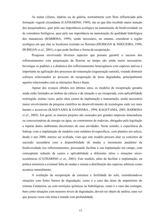 13
As matas ciliares, ripárias ou de galeria, normalmente com flora influenciada pela
formação vegetal circundante (CATHARINO, 1989), são as que têm recebido maior atenção
dos pesquisadores, quer pela sua importância ecológica na manutenção da biodiversidade ou
de corredores biológicos, quer pela sua importância na manutenção da qualidade hidrológica
dos mananciais (BARBOSA, 1999), sendo necessário, no entanto, considerar a região
ecológica em que elas se localizam (cerrado ou floresta) (DURIGAN & NOGUEIRA, 1990;
DURIGAN et al., 2001), o que pode facilitar a forma de recuperação.
Pesquisas envolvendo diversos aspectos que possam garantir o sucesso dos
reflorestamentos com perpetuação da floresta no tempo são ainda muito necessárias.
Investigar os padrões e a dinâmica dos reflorestamentos heterogêneos com espécies nativas é
importante na agilização dos processos de restauração (regeneração natural), visando diminuir
esforços relacionados ao processo de recuperação de áreas degradadas, principalmente
aqueles relacionados com as interações flora e fauna.
Apesar dos avanços obtidos nos últimos anos, os modelos de recuperação gerados
ainda estão limitados ao âmbito da ciência e da situação a ser recuperada, com aplicabilidade
restringida, muitas vezes, pelos altos custos de implantação e manutenção, sendo necessário
maior envolvimento da pesquisa científica no desenvolvimento de tecnologias cada vez mais
baratas e acessíveis (KAGEYAMA & GANDARA., 1994; KAGEYAMA, 2003; BARBOSA
et al., 2003). Em geral, os maiores projetos são custeados por grandes empresas mineradoras
ou concessionárias de energia ou água, ou construtores de rodovias, obrigados pela legislação
a reparar danos ambientais decorrentes de suas atividades. Neste sentido, a experiência da
Sabesp, com a implantação de modelos com módulos bi-específicos, com plantios em sulcos,
desde o ano 2000, merece ser avaliada, visto que este modelo procura aliar os conceitos de
sucessão secundária com a disponibilidade de mudas e incremento paulatino da
biodiversidade nos reflorestamentos, procurando facilitar a sua implantação em campo, com
conseqüente redução de custos e aplicabilidade a diferentes sítios e situações sócio-
econômicas (CATHARINO et al., 2001). Este modelo, além de facilitar a implantação, na
prática minimiza a eventual falta de mudas e simula a distribuição das espécies arbóreas como
acontece naturalmente.
A avaliação da recuperação da estrutura e fertilidade do solo, considerando-se
situações com fortes fatores de degradação, como é o caso das áreas de empréstimo do
sistema Cantareira, ou com restrições químicas ou hidrológicas, como é o caso das restingas,
bem como situações com menores níveis de degradação, deverá ser objeto de análise, uma vez
que poucas vezes este tema é tratado com profundidade.
 
