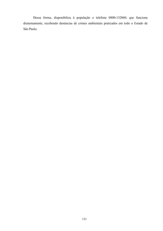 131
Dessa forma, disponibiliza à população o telefone 0800-132060, que funciona
diuturnamente, recebendo denúncias de crimes ambientais praticados em todo o Estado de
São Paulo.
 